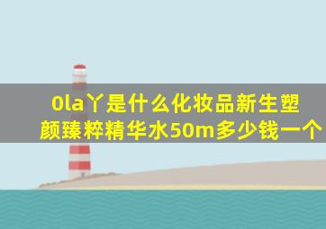 0la丫是什么化妆品新生塑颜臻粹精华水50m多少钱一个