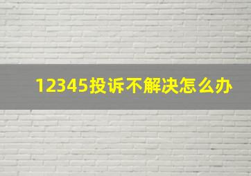 12345投诉不解决怎么办