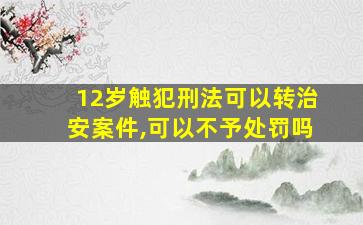 12岁触犯刑法可以转治安案件,可以不予处罚吗