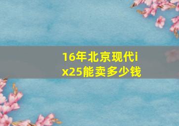 16年北京现代ix25能卖多少钱