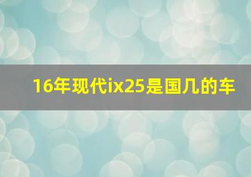 16年现代ix25是国几的车