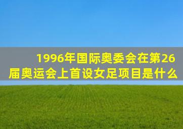 1996年国际奥委会在第26届奥运会上首设女足项目是什么