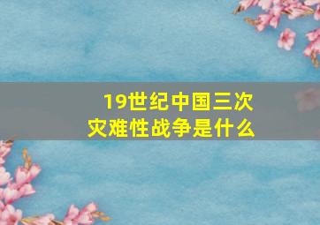 19世纪中国三次灾难性战争是什么