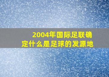 2004年国际足联确定什么是足球的发源地