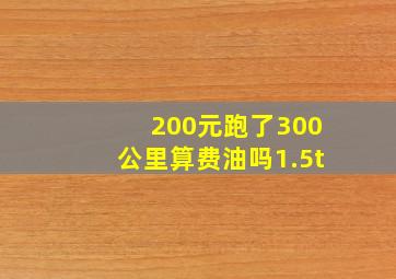 200元跑了300公里算费油吗1.5t