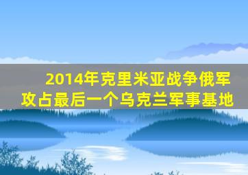 2014年克里米亚战争俄军攻占最后一个乌克兰军事基地