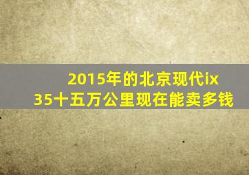 2015年的北京现代ix35十五万公里现在能卖多钱