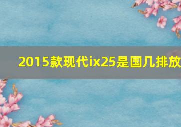 2015款现代ix25是国几排放