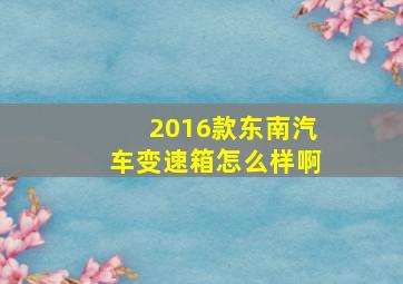 2016款东南汽车变速箱怎么样啊