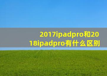 2017ipadpro和2018ipadpro有什么区别