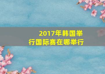 2017年韩国举行国际赛在哪举行