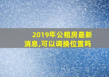 2019年公租房最新消息,可以调换位置吗