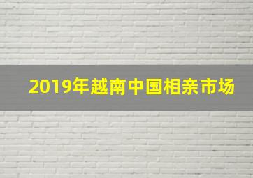 2019年越南中国相亲市场