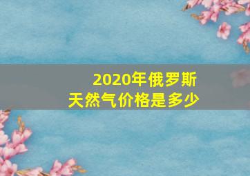 2020年俄罗斯天然气价格是多少