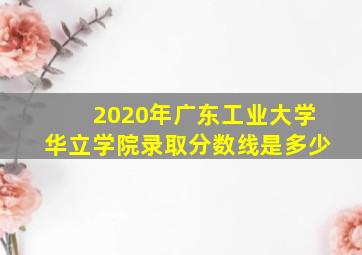 2020年广东工业大学华立学院录取分数线是多少