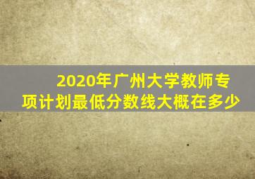 2020年广州大学教师专项计划最低分数线大概在多少