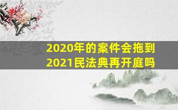 2020年的案件会拖到2021民法典再开庭吗