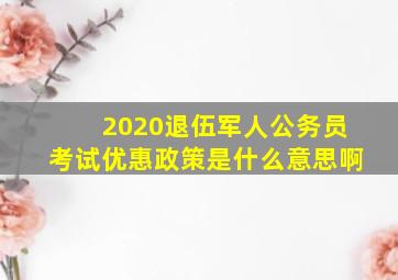 2020退伍军人公务员考试优惠政策是什么意思啊