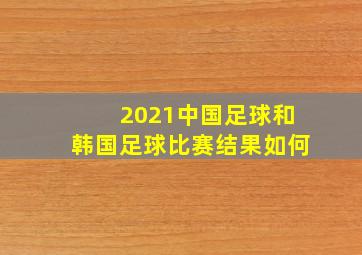 2021中国足球和韩国足球比赛结果如何