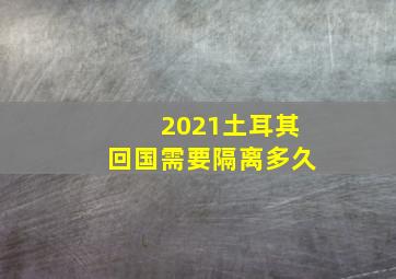 2021土耳其回国需要隔离多久