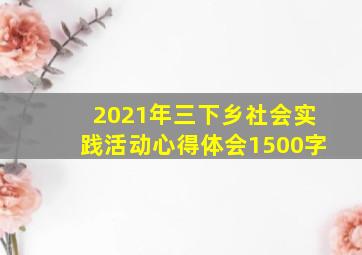 2021年三下乡社会实践活动心得体会1500字