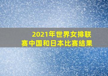 2021年世界女排联赛中国和日本比赛结果