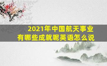 2021年中国航天事业有哪些成就呢英语怎么说