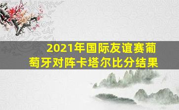 2021年国际友谊赛葡萄牙对阵卡塔尔比分结果