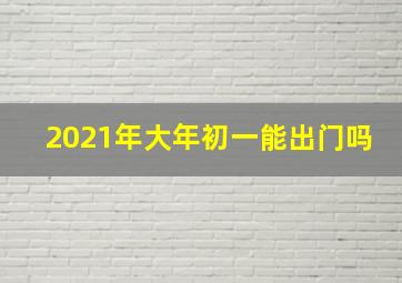 2021年大年初一能出门吗