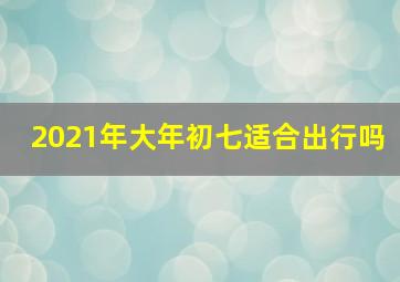 2021年大年初七适合出行吗