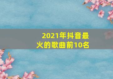 2021年抖音最火的歌曲前10名