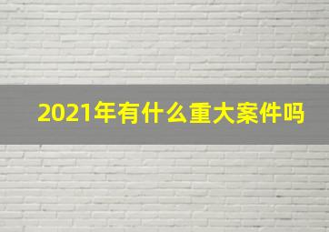 2021年有什么重大案件吗