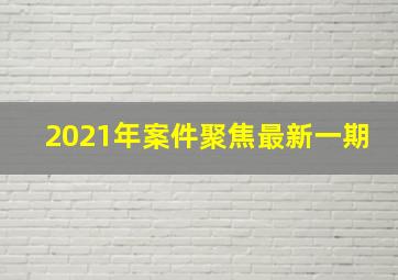 2021年案件聚焦最新一期