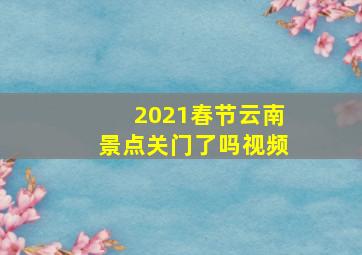 2021春节云南景点关门了吗视频