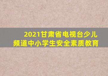 2021甘肃省电视台少儿频道中小学生安全素质教育