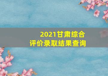 2021甘肃综合评价录取结果查询