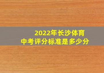 2022年长沙体育中考评分标准是多少分