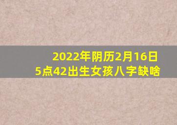 2022年阴历2月16日5点42出生女孩八字缺啥