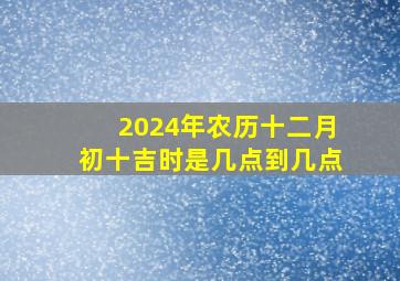 2024年农历十二月初十吉时是几点到几点