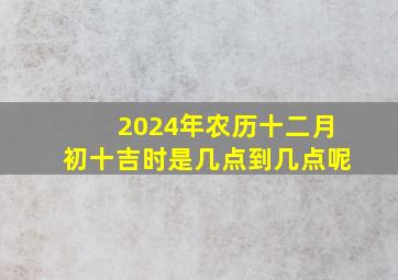 2024年农历十二月初十吉时是几点到几点呢