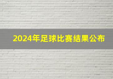 2024年足球比赛结果公布