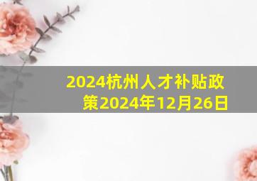 2024杭州人才补贴政策2024年12月26日