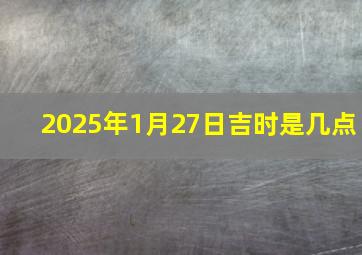 2025年1月27日吉时是几点