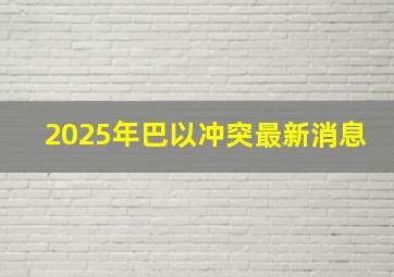 2025年巴以冲突最新消息