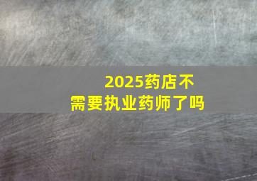 2025药店不需要执业药师了吗