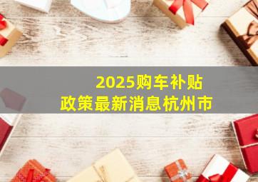 2025购车补贴政策最新消息杭州市