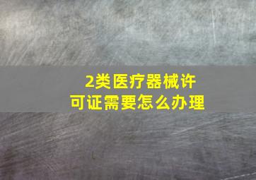 2类医疗器械许可证需要怎么办理