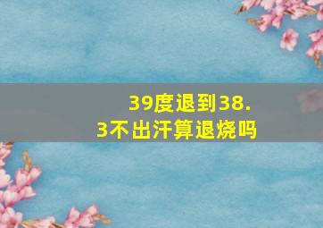 39度退到38.3不出汗算退烧吗