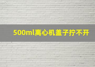 500ml离心机盖子拧不开