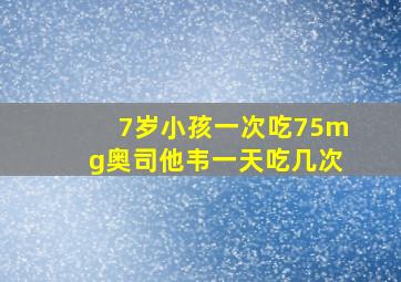 7岁小孩一次吃75mg奥司他韦一天吃几次